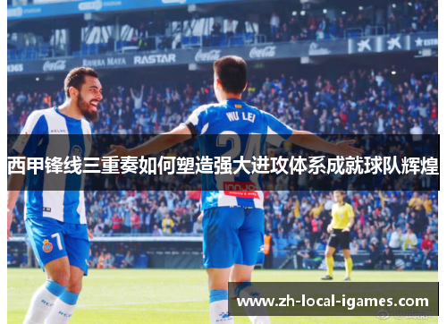 西甲锋线三重奏如何塑造强大进攻体系成就球队辉煌 西甲锋线三重奏如何塑造强大进攻体系成就球队辉煌