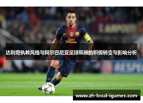 达利奇执教风格与阿尔巴尼亚足球氛围的积极转变与影响分析 达利奇执教风格与阿尔巴尼亚足球氛围的积极转变与影响分析